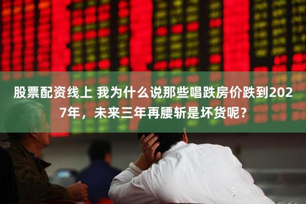 股票配资线上 我为什么说那些唱跌房价跌到2027年，未来三年再腰斩是坏货呢？
