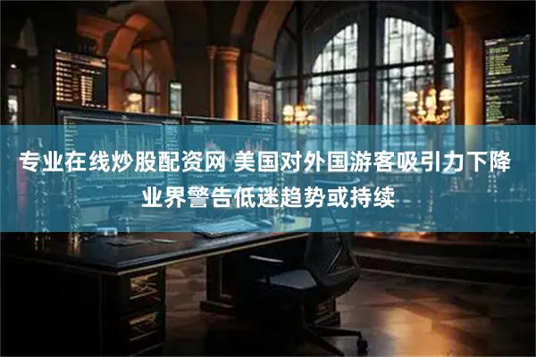 专业在线炒股配资网 美国对外国游客吸引力下降 业界警告低迷趋势或持续