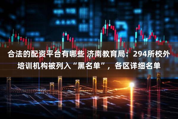 合法的配资平台有哪些 济南教育局：294所校外培训机构被列入“黑名单”，各区详细名单