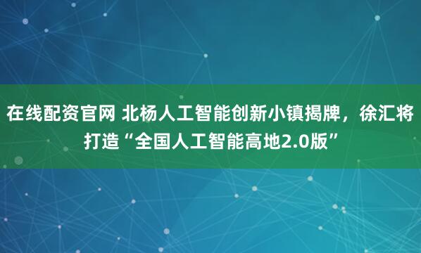 在线配资官网 北杨人工智能创新小镇揭牌，徐汇将打造“全国人工智能高地2.0版”