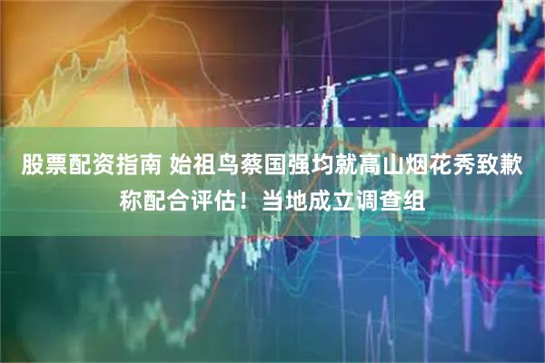 股票配资指南 始祖鸟蔡国强均就高山烟花秀致歉称配合评估！当地成立调查组
