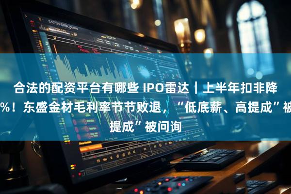 合法的配资平台有哪些 IPO雷达｜上半年扣非降近35%！东盛金材毛利率节节败退，“低底薪、高提成”被问询