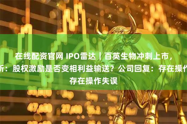 在线配资官网 IPO雷达｜百英生物冲刺上市，北交所：股权激励是否变相利益输送？公司回复：存在操作失误
