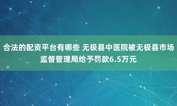 合法的配资平台有哪些 无极县中医院被无极县市场监督管理局给予罚款6.5万元