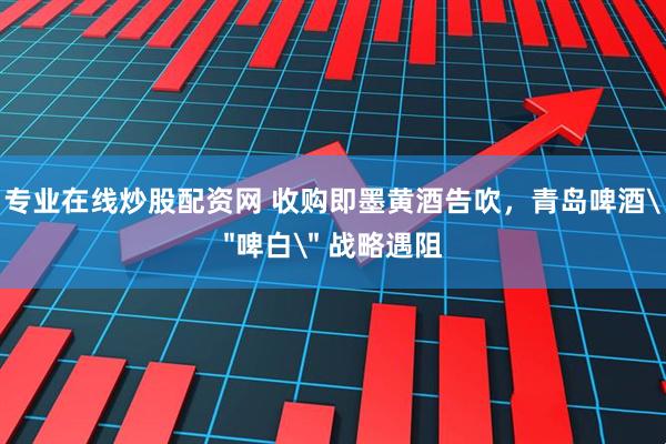 专业在线炒股配资网 收购即墨黄酒告吹，青岛啤酒＂啤白＂ 战略遇阻