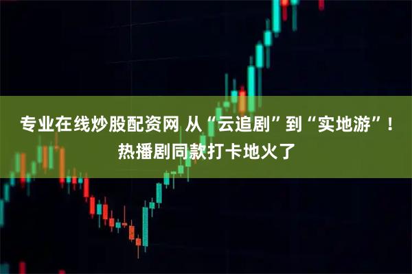 专业在线炒股配资网 从“云追剧”到“实地游”！热播剧同款打卡地火了