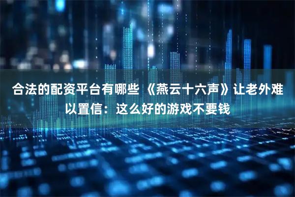 合法的配资平台有哪些 《燕云十六声》让老外难以置信：这么好的游戏不要钱