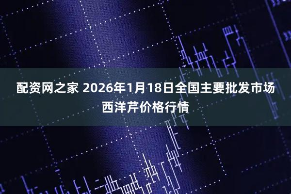 配资网之家 2026年1月18日全国主要批发市场西洋芹价格行情