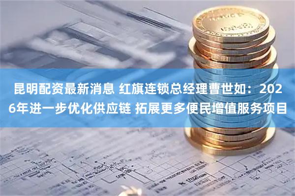 昆明配资最新消息 红旗连锁总经理曹世如：2026年进一步优化供应链 拓展更多便民增值服务项目
