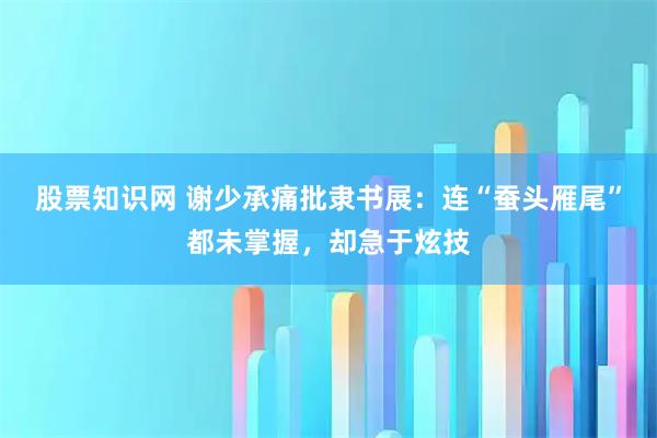 股票知识网 谢少承痛批隶书展：连“蚕头雁尾”都未掌握，却急于炫技