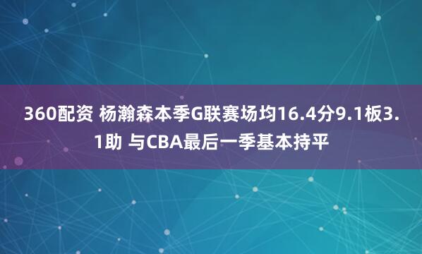 360配资 杨瀚森本季G联赛场均16.4分9.1板3.1助 与CBA最后一季基本持平