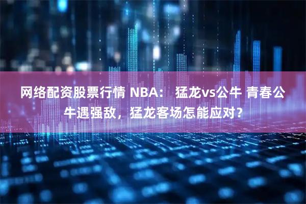 网络配资股票行情 NBA: 猛龙vs公牛 青春公牛遇强敌,猛龙客场怎能应对?