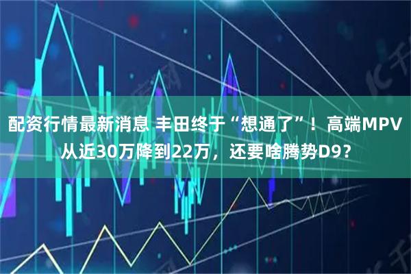 配资行情最新消息 丰田终于“想通了”！高端MPV从近30万降到22万，还要啥腾势D9？