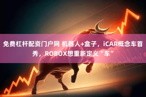 免费杠杆配资门户网 机器人+盒子，iCAR概念车首秀，ROBOX想重新定义“车”