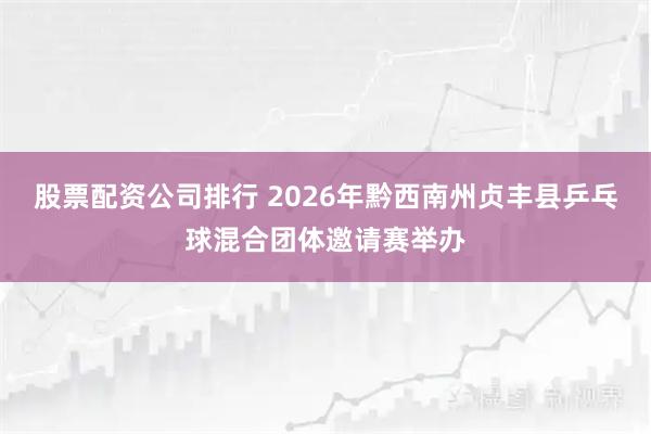 股票配资公司排行 2026年黔西南州贞丰县乒乓球混合团体邀请赛举办