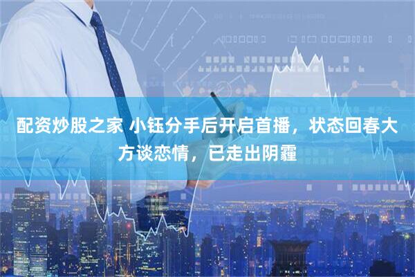 配资炒股之家 小钰分手后开启首播，状态回春大方谈恋情，已走出阴霾