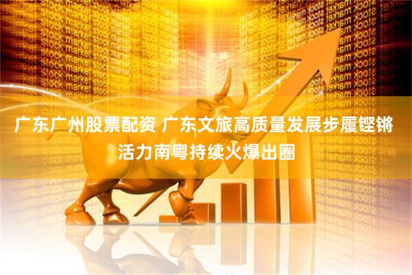 广东广州股票配资 广东文旅高质量发展步履铿锵 活力南粤持续火爆出圈