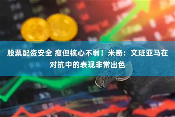 股票配资安全 瘦但核心不弱！米奇：文班亚马在对抗中的表现非常出色