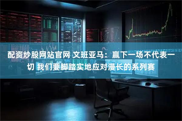 配资炒股网站官网 文班亚马：赢下一场不代表一切 我们要脚踏实地应对漫长的系列赛