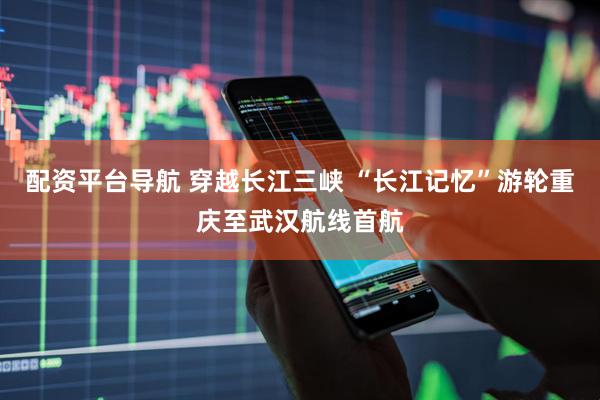 配资平台导航 穿越长江三峡 “长江记忆”游轮重庆至武汉航线首航