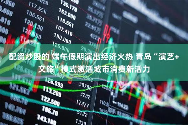 配资炒股的 端午假期演出经济火热 青岛“演艺+文旅”模式激活城市消费新活力
