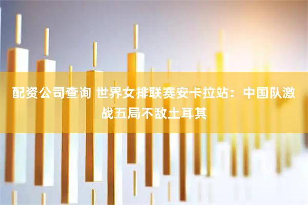 配资公司查询 世界女排联赛安卡拉站:中国队激战五局不敌土耳其
