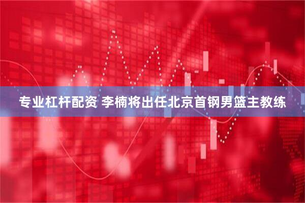 专业杠杆配资 李楠将出任北京首钢男篮主教练