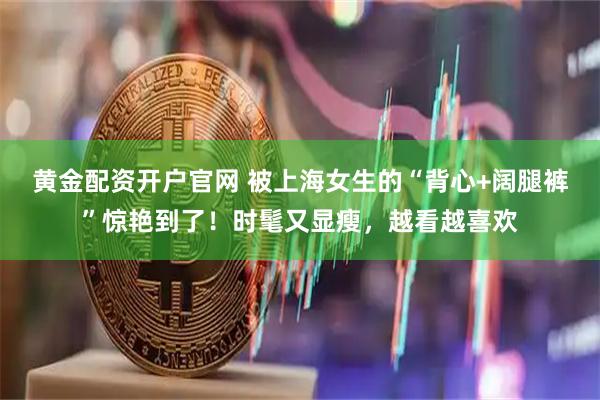 黄金配资开户官网 被上海女生的“背心+阔腿裤”惊艳到了！时髦又显瘦，越看越喜欢