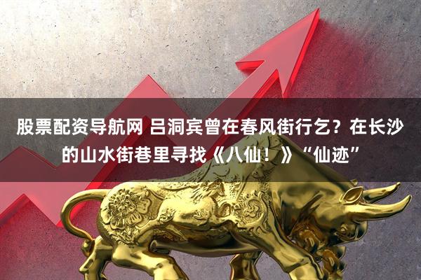 股票配资导航网 吕洞宾曾在春风街行乞？在长沙的山水街巷里寻找《八仙！》“仙迹”