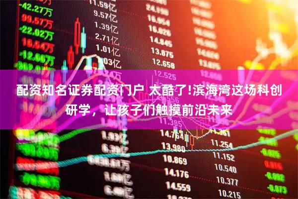 配资知名证券配资门户 太酷了!滨海湾这场科创研学，让孩子们触摸前沿未来