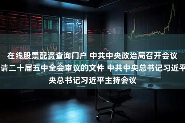 在线股票配资查询门户 中共中央政治局召开会议 讨论拟提请二十届五中全会审议的文件 中共中央总书记习近平主持会议