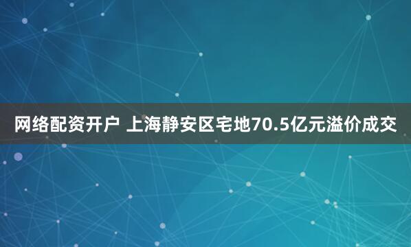 网络配资开户 上海静安区宅地70.5亿元溢价成交