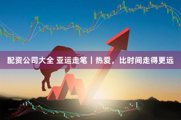 配资公司大全 亚运走笔|热爱,比时间走得更远
